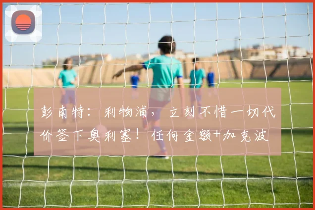 彭南特：利物浦，立刻不惜一切代价签下奥利塞！任何金额+加克波