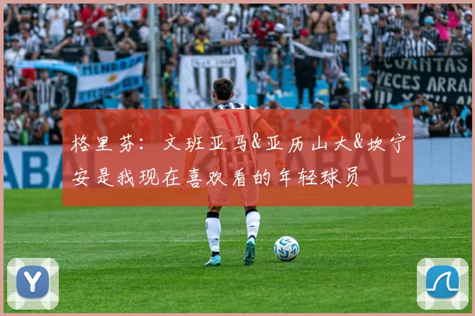 格里芬：文班亚马&亚历山大&坎宁安是我现在喜欢看的年轻球员