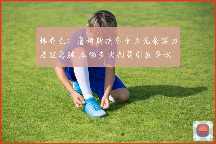 韩乔生：詹姆斯拼尽全力无奈实力差距悬殊 本场多次判罚引发争议